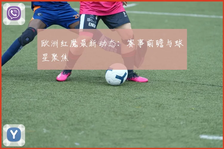 欧洲红魔最新动态：赛事前瞻与球星聚焦
