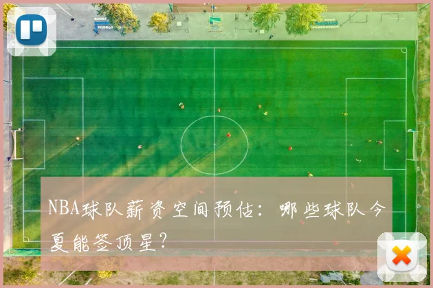 NBA球队薪资空间预估：哪些球队今夏能签顶星？