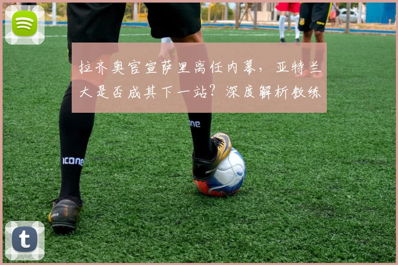 拉齐奥官宣萨里离任内幕，亚特兰大是否成其下一站？深度解析教练变动