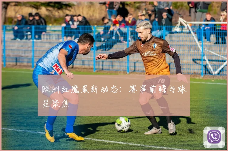 欧洲红魔最新动态：赛事前瞻与球星聚焦