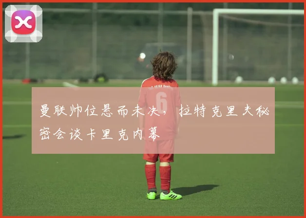 曼联帅位悬而未决，拉特克里夫秘密会谈卡里克内幕
