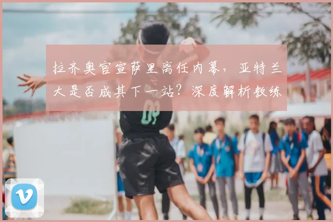拉齐奥官宣萨里离任内幕,亚特兰大是否成其下一站?深度解析教练变动