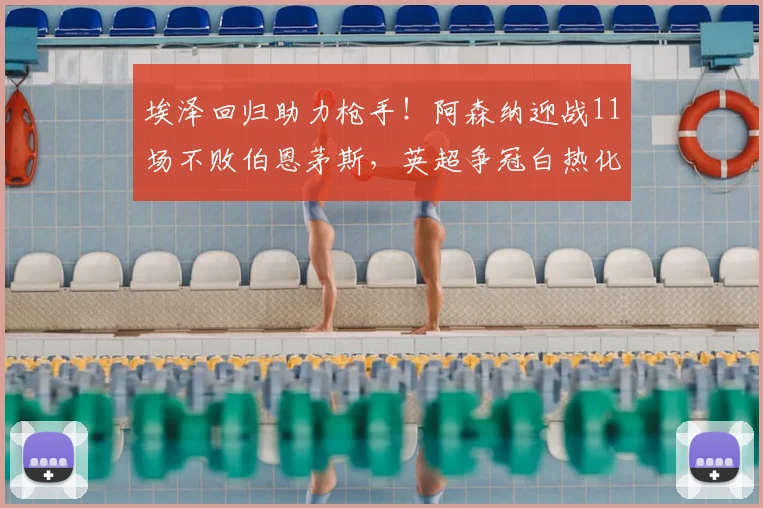埃泽回归助力枪手！阿森纳迎战11场不败伯恩茅斯，英超争冠白热化