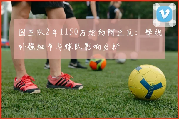 国王队2年1150万续约阿丘瓦:锋线补强细节与球队影响分析