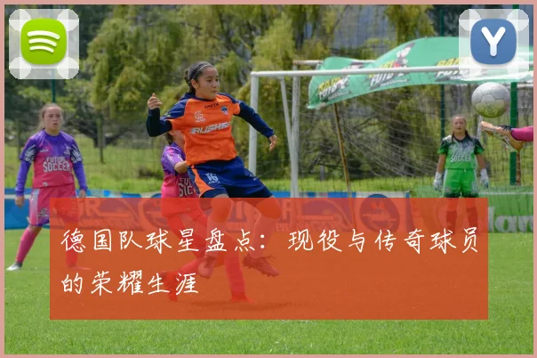 德国队球星盘点：现役与传奇球员的荣耀生涯