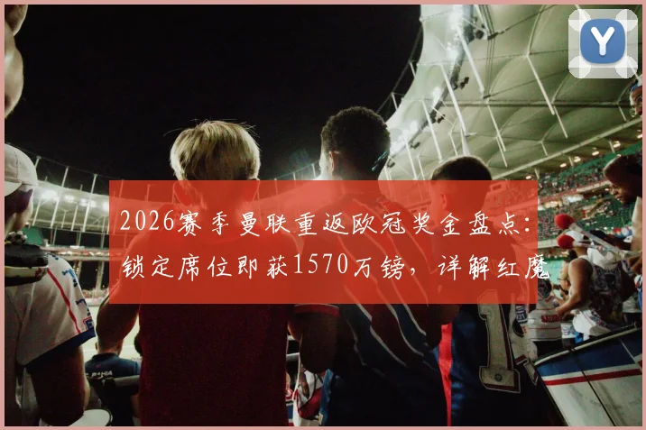 2026赛季曼联重返欧冠奖金盘点：锁定席位即获1570万镑，详解红魔财务与引援影响