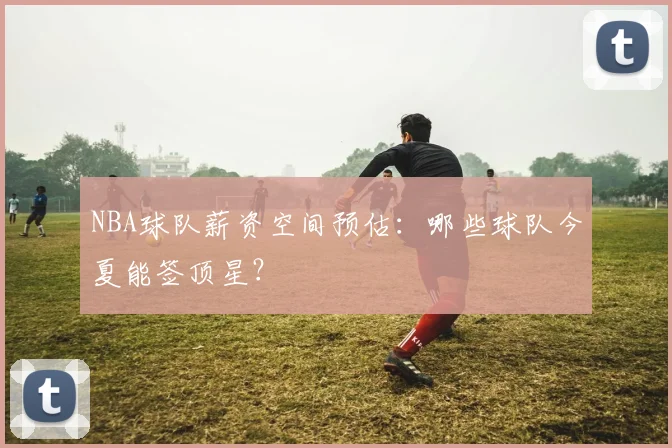 NBA球队薪资空间预估：哪些球队今夏能签顶星？